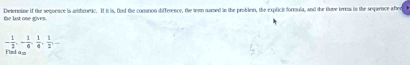 Determine if the sequence is arithmetic. If it is, find the common difference, the term named in the problem, the explicit formula, and the three terms in the sequence after 
the last one given.
- 1/2 , - 1/6 ,  1/6 ,  1/2 , -
Find a3