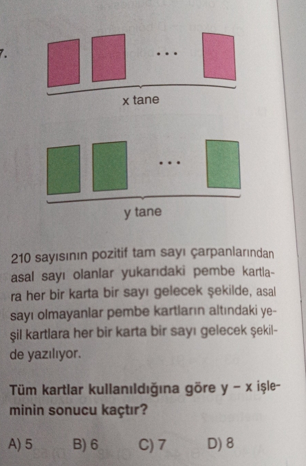 …
x tane
…
y tane
210 sayısının pozitif tam sayı çarpanlarından
asal sayı olanlar yukarıdaki pembe kartla-
ra her bir karta bir sayı gelecek şekilde, asal
sayı olmayanlar pembe kartların altındaki ye-
şil kartlara her bir karta bir sayı gelecek şekil-
de yazılıyor.
Tüm kartlar kullanıldığına göre y - x işle-
minin sonucu kaçtır?
A) 5 B) 6 C) 7 D) 8