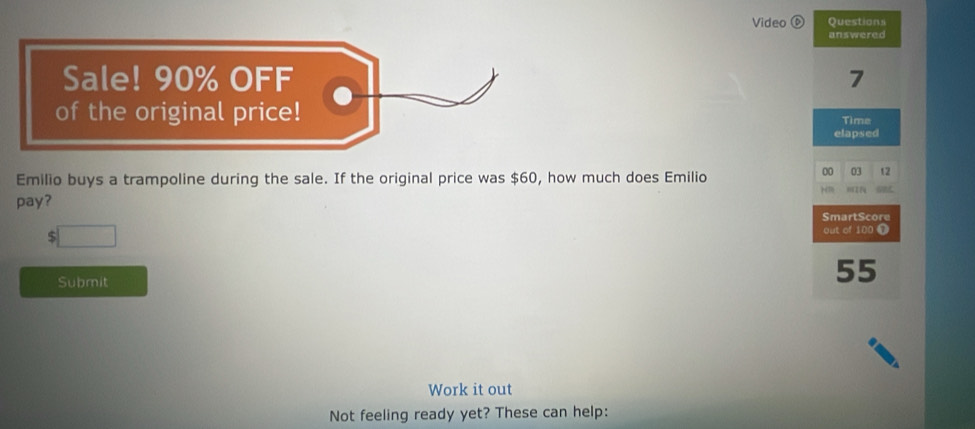 Video ⑥ Questions 
answered 
Sale! 90% OFF 7 
of the original price! Time 
elapsed 
Emilio buys a trampoline during the sale. If the original price was $60, how much does Emilio 
00 
pay? 03 t2 
SmartScore
$
out of 100 Ω 
Submit
55
Work it out 
Not feeling ready yet? These can help: