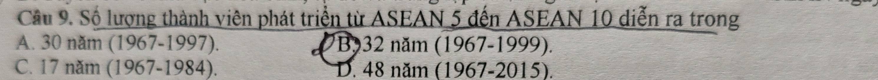 Cầu 9. Số lượng thành viên phát triển từ ASEAN 5 đến ASEAN 10 diễn ra trong
A. 30 năm (1967-1997). B932 năm (1967-1999).
C. 17 năm (1967-1984). D. 48 năm (1967-2015).