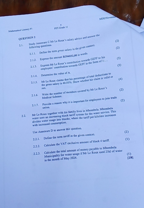 MDE/Novembe 
4 
Mathenatical Literacy P1 FET-Grade 11 
QUESTION 2 
2.1. Study Annexure C Mr Le Roux's salary advice and answer the 
(2) 
following questions. 
2.1.1. Define the term gross salary in the given context. 
2.1.2. Express the amount R394032,00 in words. (2) 
21.3. Express Mr Le Roux's contribution towards GEPF to his (3) 
(3) 
employers' contribution towards GEPF in the form of 1:... 
2.1.4. Determine the value of A. 
2.1.5. Mr Le Roux claims that his percentage of total deductions to 
the gross salary is 40.93%. Show whether his claim is valid or (4) 
noL (2) 
2.1.6. Write the number of members covered by Mr Le Roux's 
Medical Scheme. 
2.1.7. Provide a reason why it is important for employees to join trade (2) 
union. 
2.2. Mr Le Roux together with his family lives in Mbombela. Mbombela 
water uses an increasing block tariff system for the water service. This 
divides water usage into blocks, where the tariff per kilolitre increases 
with increased consumption. 
Use Annexure D to answer this question. 
2.2.1. Define the term tariff in the given context. (2) 
2.2.2. Calculate the VAT exclusive amount of block 4 tariff, (3) 
2.2.3. Calculate the total amount of money payable to Mbombela 
(5) 
Municipality for water usage if Mr Le Roux used 25kl of water 
in the month of May 2024. [28]