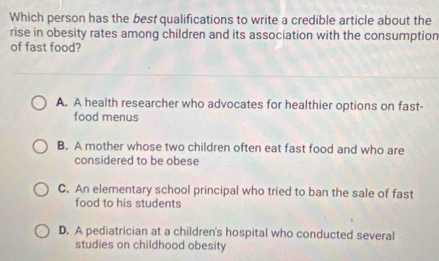 Which person has the best qualifications to write a credible article about the
rise in obesity rates among children and its association with the consumption
of fast food?
A. A health researcher who advocates for healthier options on fast-
food menus
B. A mother whose two children often eat fast food and who are
considered to be obese
C. An elementary school principal who tried to ban the sale of fast
food to his students
D. A pediatrician at a children's hospital who conducted several
studies on childhood obesity