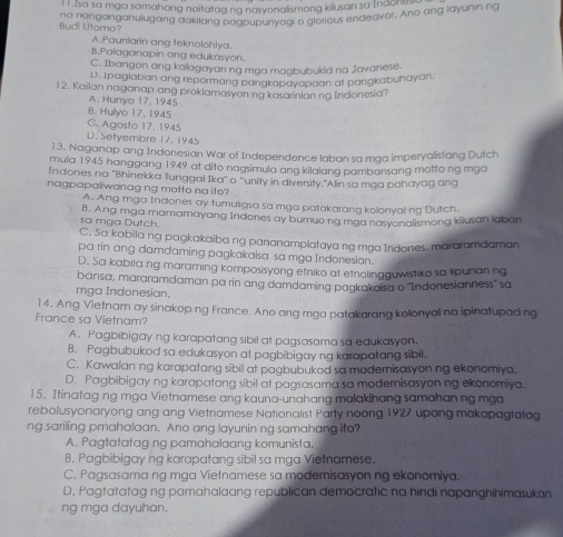 ! sa sa mga samahang naitatag ng nasyonalismong kilusan sa Indone.
na nanganganulugang dakilang pagpupunyagi o glorious endeavor. Ano ang layunin ng
Budi Utomo?
A.Pauniarin ang teknolohiya.
B.Palaganapin ang edukasyon.
C. Ibangon ang kalagayan ng maa magbubukid na Javanese.
D. Ipaglaban ang repormang pangkapayapaan at pangkabuhayan.
12. Kailan naganap ang proklamasyon ng kasarinlan ng Indonesia?
A. Hunyo 17, 1945
B. Hulyo 17, 1945
C. Agosto 17, 1945
D. Setyembre 17, 1945
13. Naganap ang Indonesian War of Independence laban sa mga imperyalistang Dutch
mula 1945 hanggang 1949 at dito nagsimula ang kilalang pambansang motto ng mgo
Indones na "Bhinekka Tunggal Ika" o ''unity in diversity."Alin sa mga pahayag ang
nagpapaliwanag ng motto na ito?
A. Ang mga Indones ay tumuligsa sa mga patakarang kolonyal ng Dutch.
sa mga Dutch. B. Ang mga mamamayang Indones ay bumue ng mga nasyonalismong kilusan laban
C. Sa kabila ng pagkakaiba ng pananamplataya ng ma Indones, mararamdaman
pa rin ang damdaming pagkakaisa sa mạa Indonesian.
D. Sa kabila ng maraming komposisyong etniko at etnolingguwistiko sa lipunan ng
bansa, mararamdaman pa rin ang damdaming pagkakaisa o "Indonesianness' sa
mga Indonesian.
]4. Ang Vietnam ay sinakop ng France. Ano ang mga patakarang kolonyal na ipinatupad ng
France sa Vietnam?
A. Pagbibigay ng karapatang sibil at pagsasama sa edukasyon.
B. Pagbubukod sa edukasyon at pagbibigay ng karapatang sibil.
C. Kawalan ng karapatang sibil at pagbubukod sa moderisasyon ng ekonomiya.
D. Pagbibigay ng karapatang sibil at pagsasama sa moderisasyon ng ekonomiya.
15. Itinatag ng mga Vietnamese ang kauna-unahang malakihang samahan ng mga
rebolusyonaryong ang ang Vietnamese Nationalist Party noong 1927 upang makapagtatag
ng sariling pmahalaan. Ano ang layunin ng samahang ito?
A. Pagtatatag ng pamahalaang komunista.
B. Pagbibigay ng karapatang sibil sa mga Vietnamese.
C. Pagsasama ng mga Vietnamese sa modemisasyon ng ekonomiya.
D. Pagtatatag ng pamahalaang republican democratic na hindi napanghihimasukan
ng mga dayuhan.