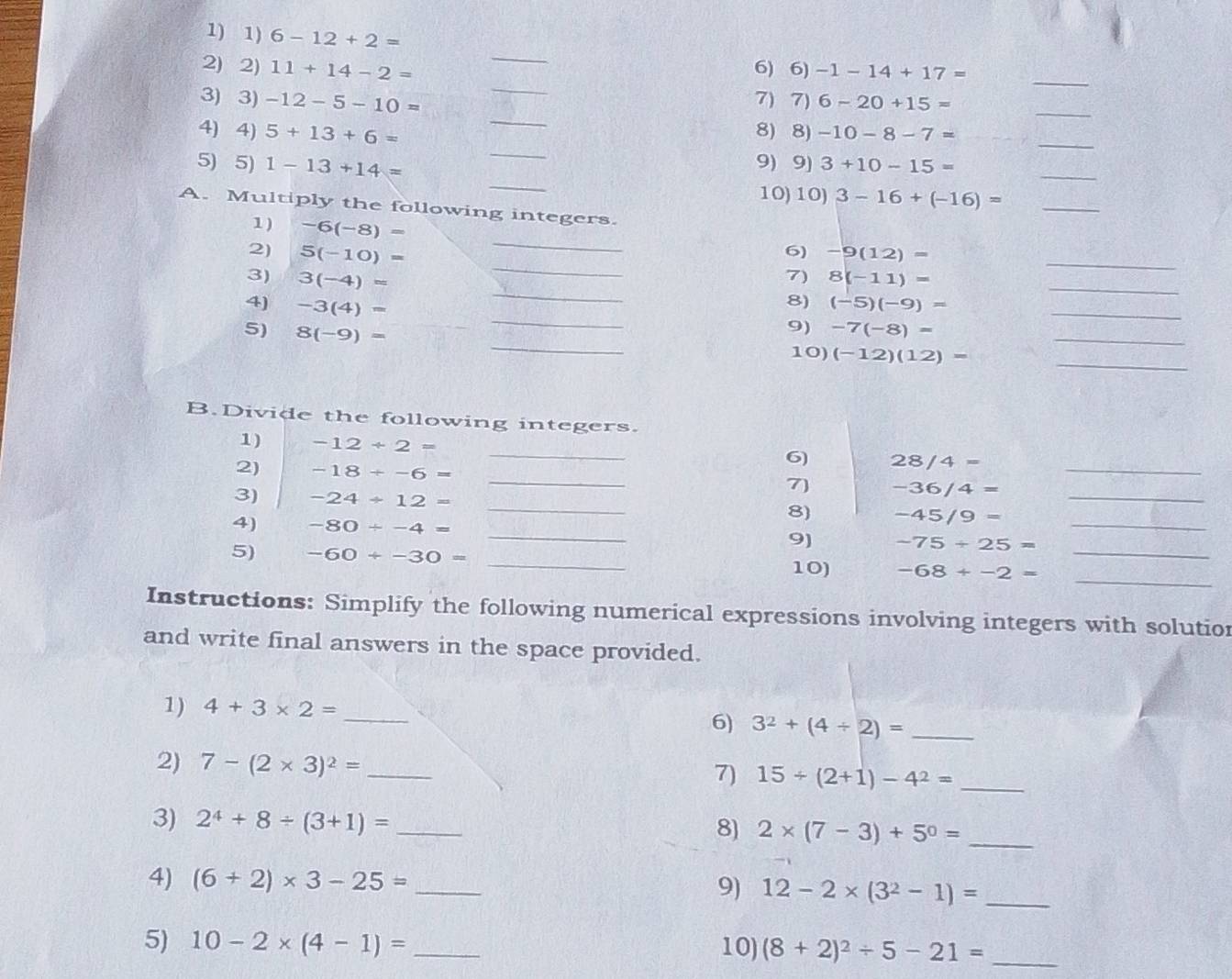 6-12+2=
_
_
2) 2) 11+14-2= 6) 6) -1-14+17=
_
_
_
3) 3) -12-5-10= 7) 7) 6-20+15=
_
4) 4) 5+13+6= 8) 8) -10-8-7= _
_
_
5) 5) 1-13+14= 9) 9) 3+10-15=
_
10) 10) 3-16+(-16)= _
A. Multiply the following integers.
_
1) -6(-8)=
_
2) 5(-10)= -9(12)=
_
6)
_
3) 3(-4)=
_
7) 8(-11)=
_
8)
4) -3(4)= (-5)(-9)= _
_
5) 8(-9)=
_
9) -7(-8)=
_
10) (-12)(12)=
B.Divide the following integers.
_
1) -12/ 2=
6) 28/4=
2) -18/ -6= _7) -36/4= _
3) -24/ 12= _8) -45/9= _
4) -80/ -4= _9) -75+25= _
_
5) -60+-30= _10) -68+-2= _
Instructions: Simplify the following numerical expressions involving integers with solution
and write final answers in the space provided.
1) 4+3* 2= _6) 3^2+(4/ 2)= _
2) 7-(2* 3)^2= _
7) 15/ (2+1)-4^2= _
3) 2^4+8/ (3+1)= _
8) 2* (7-3)+5^0= _
4) (6+2)* 3-25= _9) 12-2* (3^2-1)= _
5) 10-2* (4-1)= _10) (8+2)^2/ 5-21= _