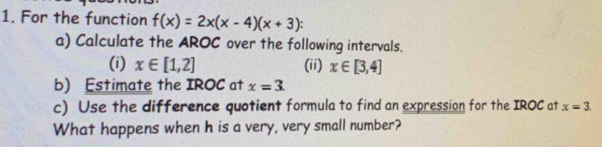 For the function f(x)=2x(x-4)(x+3)
a) Calculate the AROC over the following intervals. 
(i) x∈ [1,2] (ii) x∈ [3,4]
b) Estimate the IROC at x=3. 
c) Use the difference quotient formula to find an expression for the IROC at x=3. 
What happens when h is a very, very small number?