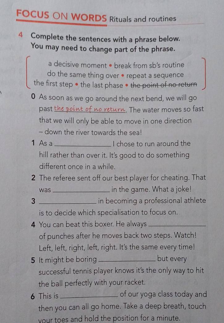 FOCUS ON WORDS Rituals and routines 
4 Complete the sentences with a phrase below. 
You may need to change part of the phrase. 
a decisive moment • break from sb’s routine 
do the same thing over ● repeat a sequence 
the first step ● the last phase ● the point of no return 
0 As soon as we go around the next bend, we will go 
past _. The water moves so fast 
that we will only be able to move in one direction 
- down the river towards the sea! 
1 As a _I chose to run around the 
hill rather than over it. It's good to do something 
different once in a while. 
2 The referee sent off our best player for cheating. That 
was _in the game. What a joke! 
3 _in becoming a professional athlete 
is to decide which specialisation to focus on. 
4 You can beat this boxer. He always_ 
of punches after he moves back two steps. Watch! 
Left, left, right, left, right. It's the same every time! 
5 It might be boring_ but every 
successful tennis player knows it's the only way to hit 
the ball perfectly with your racket. 
6 This is _of our yoga class today and 
then you can all go home. Take a deep breath, touch 
your toes and hold the position for a minute.