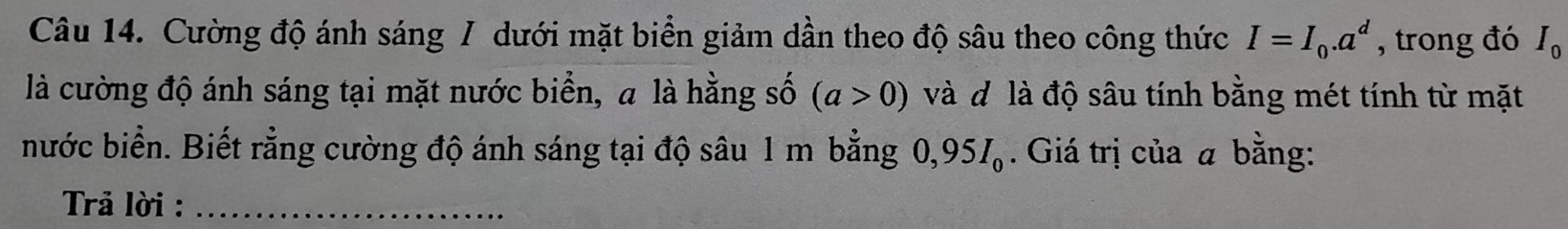 Cường độ ánh sáng / dưới mặt biển giảm dần theo độ sâu theo công thức I=I_0.a^d , trong đó I_0
là cường độ ánh sáng tại mặt nước biển, a là hằng số (a>0) và đ là độ sâu tính bằng mét tính từ mặt 
nước biển. Biết rằng cường độ ánh sáng tại độ sâu 1 m bằng 0,95I_0. Giá trị của a bằng: 
Trả lời :_