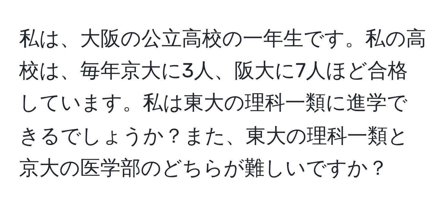 私は、大阪の公立高校の一年生です。私の高校は、毎年京大に3人、阪大に7人ほど合格しています。私は東大の理科一類に進学できるでしょうか？また、東大の理科一類と京大の医学部のどちらが難しいですか？