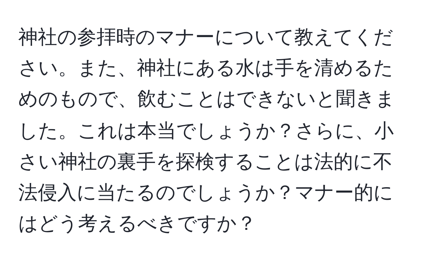 神社の参拝時のマナーについて教えてください。また、神社にある水は手を清めるためのもので、飲むことはできないと聞きました。これは本当でしょうか？さらに、小さい神社の裏手を探検することは法的に不法侵入に当たるのでしょうか？マナー的にはどう考えるべきですか？
