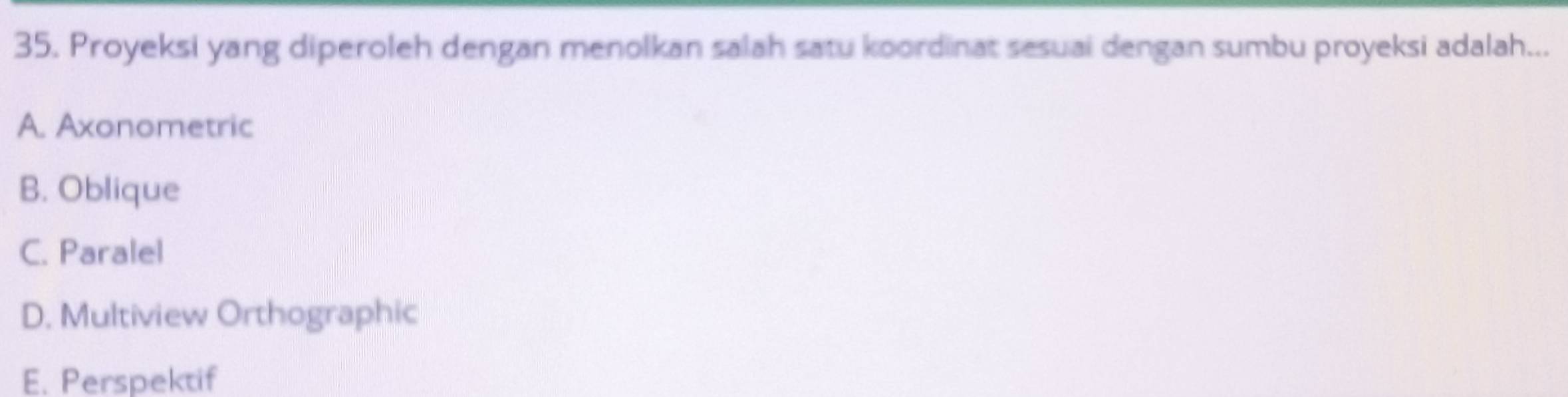 Proyeksi yang diperoleh dengan menolkan salah satu koordinat sesuai dengan sumbu proyeksi adalah...
A. Axonometric
B. Oblique
C. Paralel
D. Multiview Orthographic
E. Perspektif