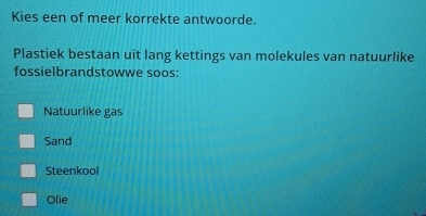 Kies een of meer korrekte antwoorde.
Plastiek bestaan uit lang kettings van molekules van natuurlike
fossielbrandstowwe soos:
Natuurlike gas
Sand
Steenkool
Olie