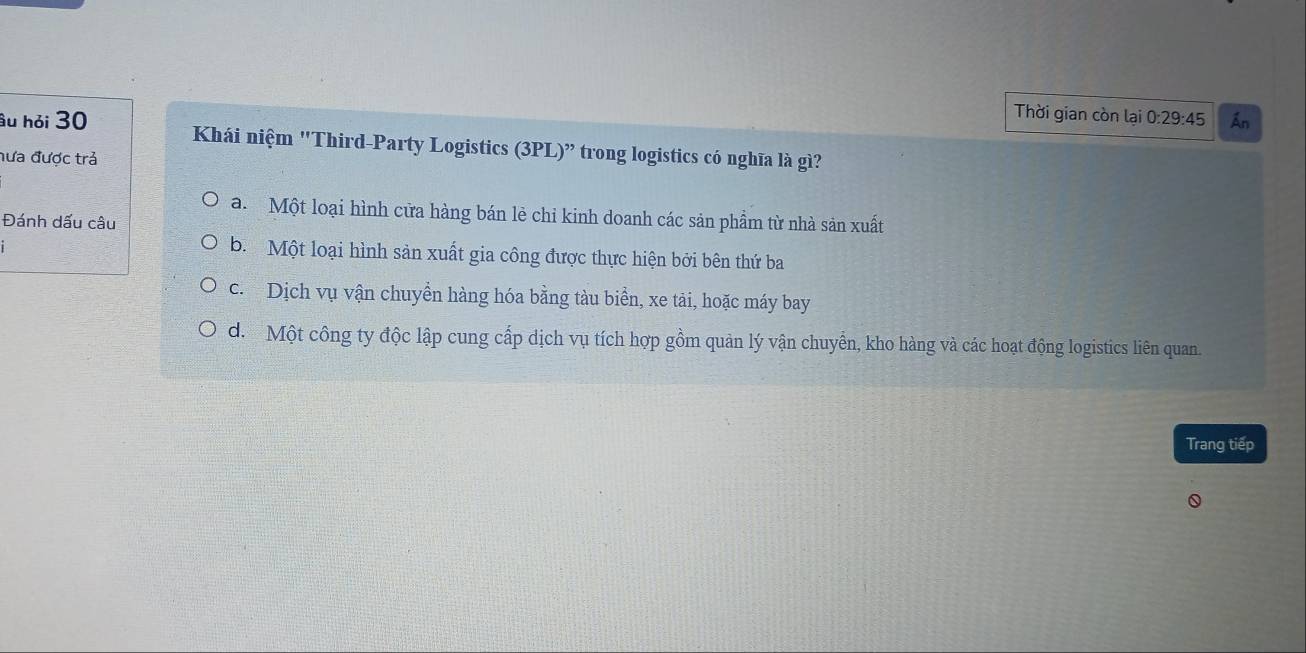 Thời gian còn lại 0:29:45 Ấn
âu hỏi 30 Khái niệm ''Third-Party Logistics (3PL)” trong logistics có nghĩa là gì?
hưa được trả
a. Một loại hình cửa hàng bán lẻ chỉ kinh doanh các sản phầm từ nhà sản xuất
Đánh dấu câu
b. Một loại hình sản xuất gia công được thực hiện bởi bên thứ ba
c. Dịch vụ vận chuyền hàng hóa bằng tàu biển, xe tải, hoặc máy bay
d. Một công ty độc lập cung cấp dịch vụ tích hợp gồm quản lý vận chuyển, kho hàng và các hoạt động logistics liên quan.
Trang tiếp