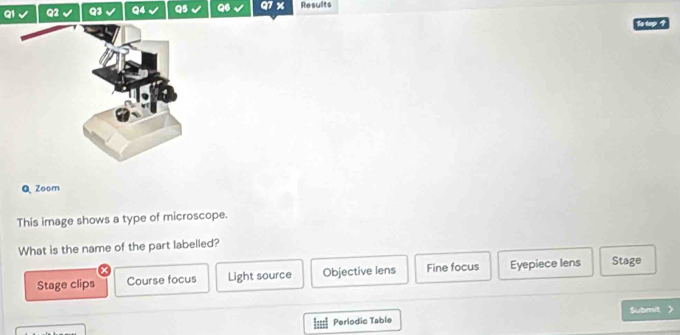 Results
To top 
Q Zoom
This image shows a type of microscope.
What is the name of the part labelled?
Stage clips Course focus Light source Objective lens Fine focus Eyepiece lens Stage
Submit
Periodic Table