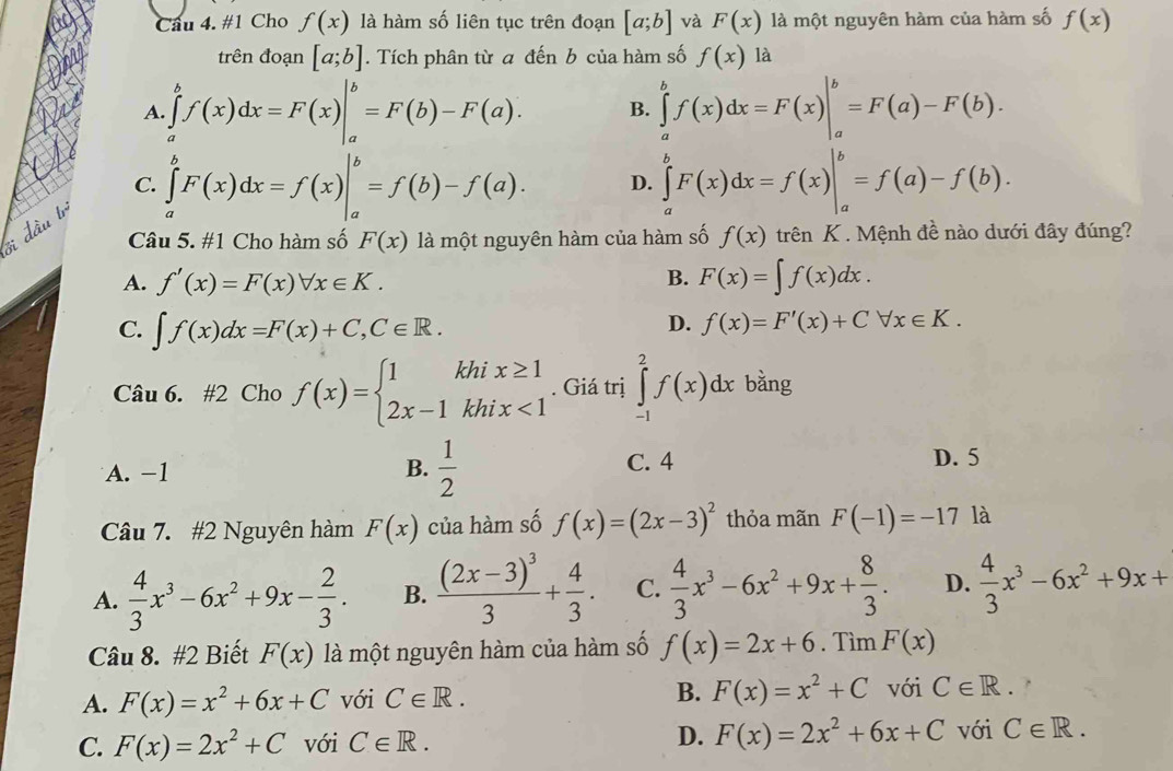 #1 Cho f(x) là hàm số liên tục trên đoạn [a;b] và F(x) là một nguyên hàm của hàm số f(x)
trên đoạn [a;b]. Tích phân từ a đến b của hàm số f(x) là
A. ∈tlimits _a^(bf(x)dx=F(x)|_a^b=F(b)-F(a). B. ∈tlimits _a^bf(x)dx=F(x)|_a^b=F(a)-F(b).
C. ∈tlimits _a^bF(x)dx=f(x)|_a^b=f(b)-f(a). D. ∈tlimits _a^bF(x)dx=f(x)|_a^b=f(a)-f(b).
Si đầu tr
Câu 5. #1 Cho hàm số F(x) là một nguyên hàm của hàm số f(x) trên K . Mệnh đề nào dưới đây đúng?
B.
A. f'(x)=F(x)forall x∈ K. F(x)=∈t f(x)dx.
C. ∈t f(x)dx=F(x)+C,C∈ R.
D. f(x)=F'(x)+Cforall x∈ K.
Câu 6. #2 Cho f(x)=beginarray)l 1khix≥ 1 2x-1khix<1endarray.. Giá trị ∈tlimits _(-1)^2f(x)dx bằng
A. -1 B.  1/2  C. 4 D. 5
Câu 7. #2 Nguyên hàm F(x) của hàm số f(x)=(2x-3)^2 thỏa mãn F(-1)=-17 là
A.  4/3 x^3-6x^2+9x- 2/3 . B. frac (2x-3)^33+ 4/3 . C.  4/3 x^3-6x^2+9x+ 8/3 . D.  4/3 x^3-6x^2+9x+
Câu 8. #2 Biết F(x) là một nguyên hàm của hàm số f(x)=2x+6. Tìm F(x)
A. F(x)=x^2+6x+C với C∈ R. B. F(x)=x^2+C với C∈ R.
C. F(x)=2x^2+C với C∈ R. D. F(x)=2x^2+6x+C với C∈ R.