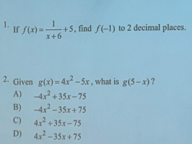 f(x)= 1/x+6 +5 , find f(-1) to 2 decimal places.
If
2. Given g(x)=4x^2-5x , what is g(5-x) ?
A) -4x^2+35x-75
B) -4x^2-35x+75
C) 4x^2+35x-75
D) 4x^2-35x+75