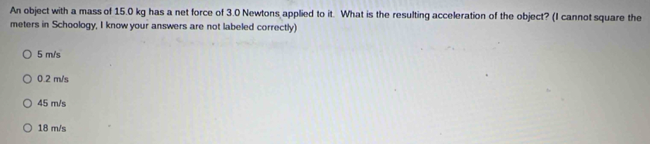 An object with a mass of 15.0 kg has a net force of 3.0 Newtons applied to it. What is the resulting acceleration of the object? (I cannot square the
meters in Schoology, I know your answers are not labeled correctly)
5 m/s
0.2 m/s
45 m/s
18 m/s