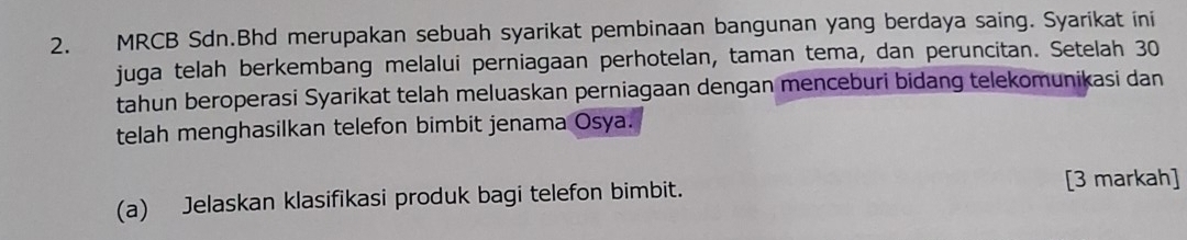 MRCB Sdn.Bhd merupakan sebuah syarikat pembinaan bangunan yang berdaya saing. Syarikat ini 
juga telah berkembang melalui perniagaan perhotelan, taman tema, dan peruncitan. Setelah 30
tahun beroperasi Syarikat telah meluaskan perniagaan dengan menceburi bidang telekomunikasi dan 
telah menghasilkan telefon bimbit jenama Osya. 
(a) Jelaskan klasifikasi produk bagi telefon bimbit. [3 markah]