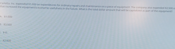 Carlotta, Inc. expended $1,000 on expenditures for ordinary repairs and maintenance on a piece of equipment. The company also expended $2,500 o
that increased the equipment's economic usefulness in the future. What is the total dollar amount that will be capitalized as part of the equipment?
A. $1,000
3. $3,500
S-(-
， $2,500