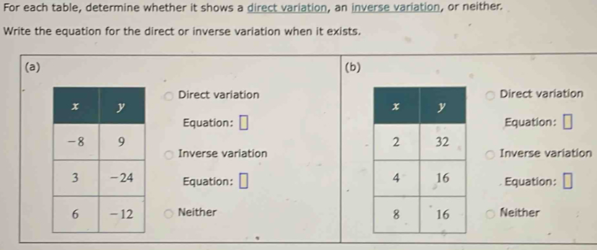 For each table, determine whether it shows a direct variation, an inverse variation, or neither.
Write the equation for the direct or inverse variation when it exists.
(a) (b)
Direct variationDirect variation
Equation:Equation:

Inverse variationInverse variation
Equation:Equation:
Neither Neither