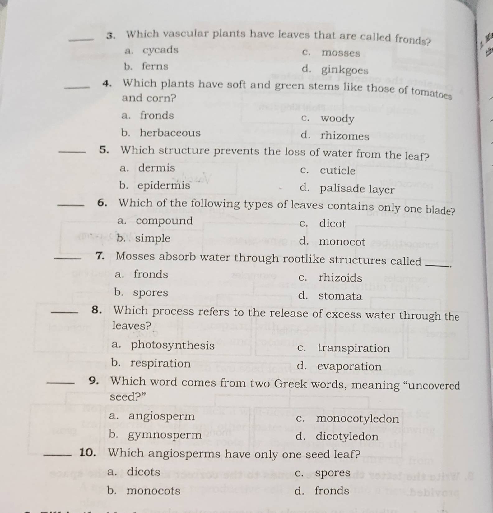 Which vascular plants have leaves that are called fronds?
2 M
a. cycads c. mosses t
b. ferns d. ginkgoes
_4. Which plants have soft and green stems like those of tomatoes
and corn?
a. fronds c. woody
b. herbaceous
d. rhizomes
_5. Which structure prevents the loss of water from the leaf?
a. dermis c. cuticle
b. epidermis
d. palisade layer
_6. Which of the following types of leaves contains only one blade?
a. compound c. dicot
b. simple d. monocot
_7. Mosses absorb water through rootlike structures called_
a. fronds c. rhizoids
b. spores d. stomata
_8. Which process refers to the release of excess water through the
leaves?
a. photosynthesis c. transpiration
b. respiration d. evaporation
_9. Which word comes from two Greek words, meaning “uncovered
seed?”
a. angiosperm c. monocotyledon
b. gymnosperm d. dicotyledon
_10. Which angiosperms have only one seed leaf?
a. dicots c. spores
b. monocots d. fronds