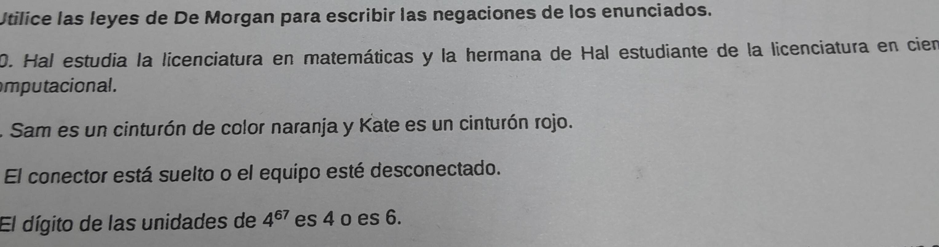 Utilice las leyes de De Morgan para escribir las negaciones de los enunciados. 
0. Hal estudia la licenciatura en matemáticas y la hermana de Hal estudiante de la licenciatura en cien 
mputacional. 
. Sam es un cinturón de color naranja y Kate es un cinturón rojo. 
El conector está suelto o el equipo esté desconectado. 
El dígito de las unidades de 4^(67) es 4 o es 6.