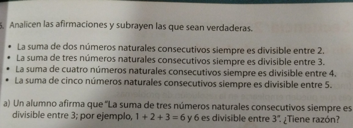 Analicen las afirmaciones y subrayen las que sean verdaderas.
La suma de dos números naturales consecutivos siempre es divisible entre 2.
La suma de tres números naturales consecutivos siempre es divisible entre 3.
La suma de cuatro números naturales consecutivos siempre es divisible entre 4.
La suma de cinco números naturales consecutivos siempre es divisible entre 5.
a) Un alumno afirma que “La suma de tres números naturales consecutivos siempre es
divisible entre 3; por ejemplo, 1+2+3=6 y 6 es divisible entre 3'' ¿Tiene razón?