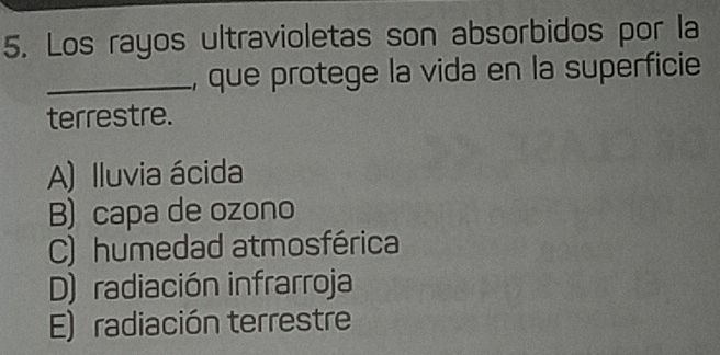 Los rayos ultravioletas son absorbidos por la
_, que protege la vida en la superficie
terrestre.
A) Iluvia ácida
B) capa de ozono
C) humedad atmosférica
D) radiación infrarroja
E) radiación terrestre