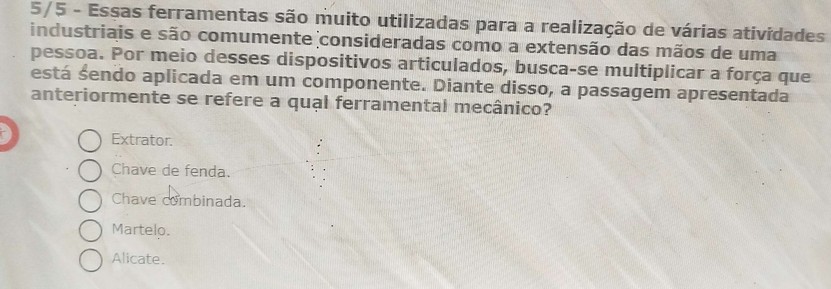 5/5 - Essas ferramentas são muito utilizadas para a realização de várias atividades
industriais e são comumente consideradas como a extensão das mãos de uma
pessoa. Por meio desses dispositivos articulados, busca-se multiplicar a força que
está sendo aplicada em um componente. Diante diss O_r a passagem apresentada
anteriormente se refere a qual ferramental mecânico?
Extrator.
Chave de fenda.
Chave combinada.
Martelo.
Alicate.