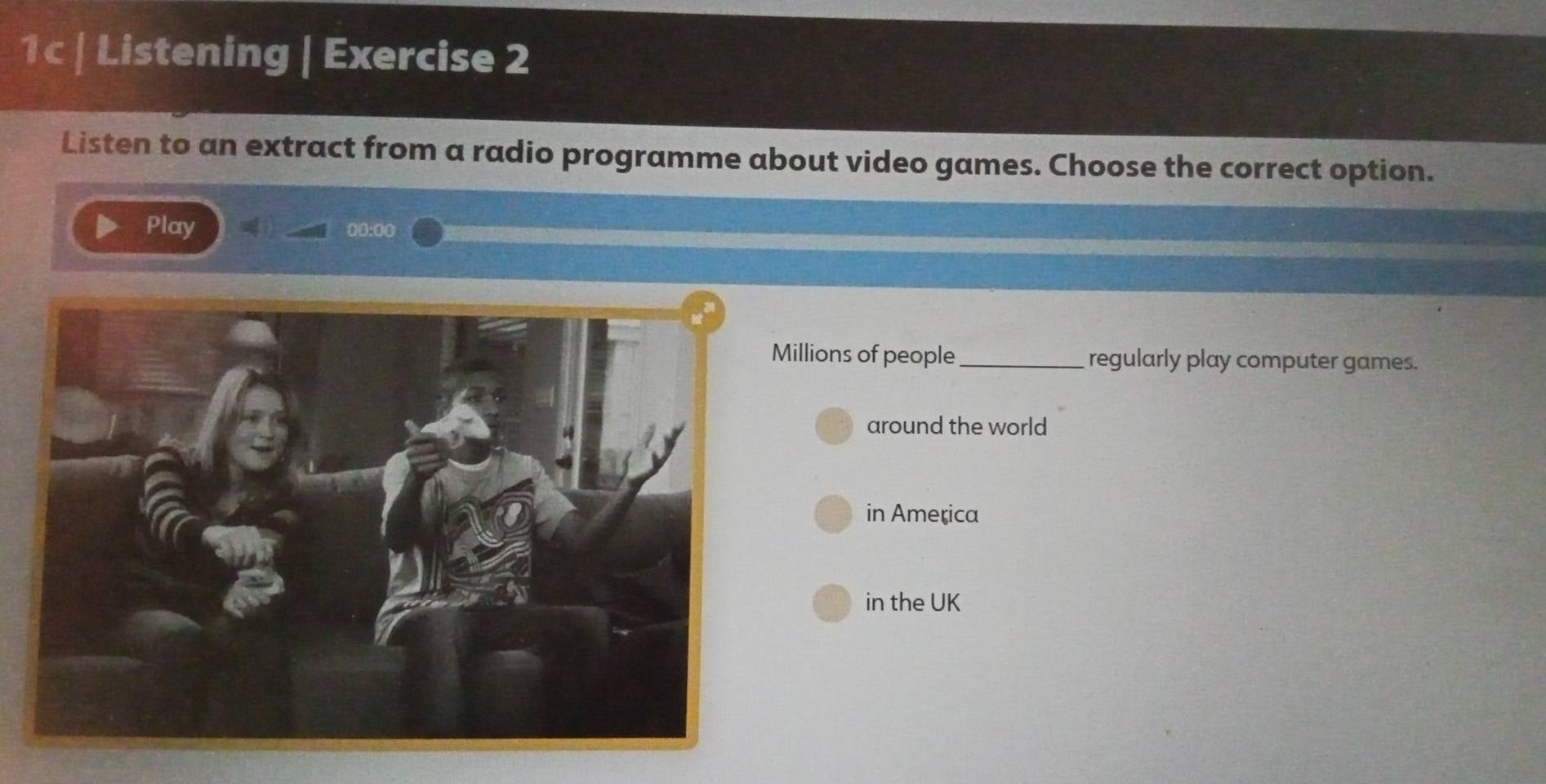 1c | Listening | Exercise 2 
Listen to an extract from a radio programme about video games. Choose the correct option. 
Play 00:00 
illions of people _regularly play computer games. 
around the world 
in America 
in the UK