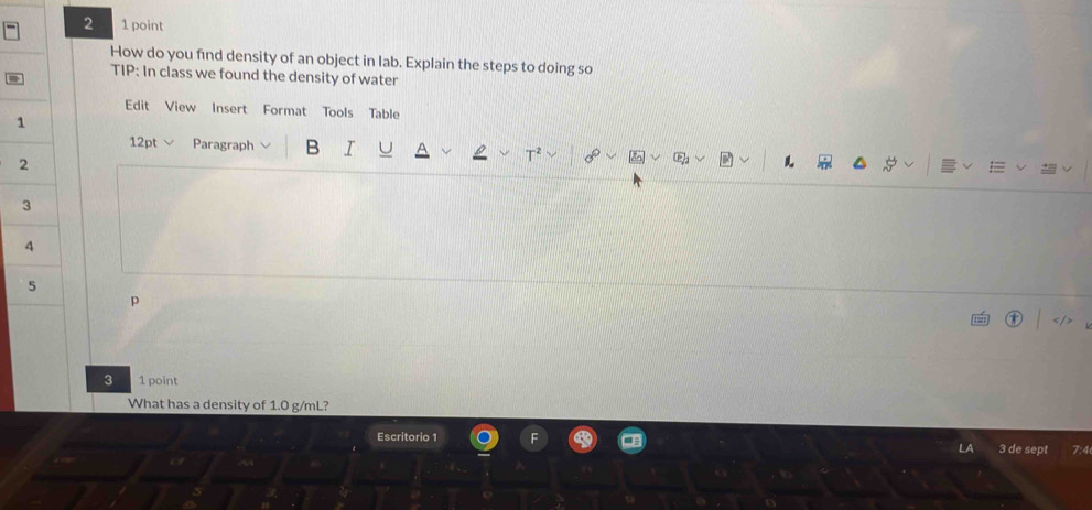 2 1 point 
How do you find density of an object in lab. Explain the steps to doing so 
TIP: In class we found the density of water 
a 
Edit View Insert Format Tools Table 
1 
12pt Paragraph B I 
2
3
4 
5 
p 
3 1 point 
What has a density of 1.0 g/mL? 
Escritorio 1 3 de sep 4