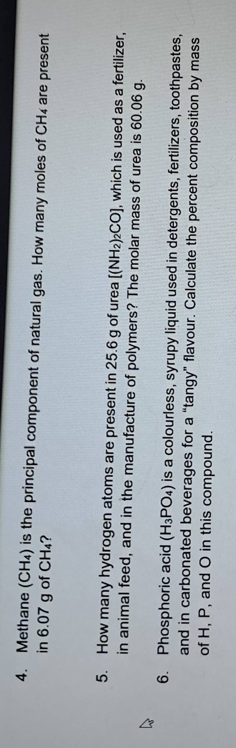 Methane (CH_4) is the principal component of natural gas. How many moles of CH₄ are present 
in 6.07 g of CH₄? 
5. How many hydrogen atoms are present in 25.6 g of urea [(NH_2)_2CO] , which is used as a fertilizer, 
in animal feed, and in the manufacture of polymers? The molar mass of urea is 60.06 g. 
6. Phosphoric acid (H_3PO_4) is a colourless, syrupy liquid used in detergents, fertilizers, toothpastes, 
and in carbonated beverages for a “tangy” flavour. Calculate the percent composition by mass 
of H, P, and O in this compound.