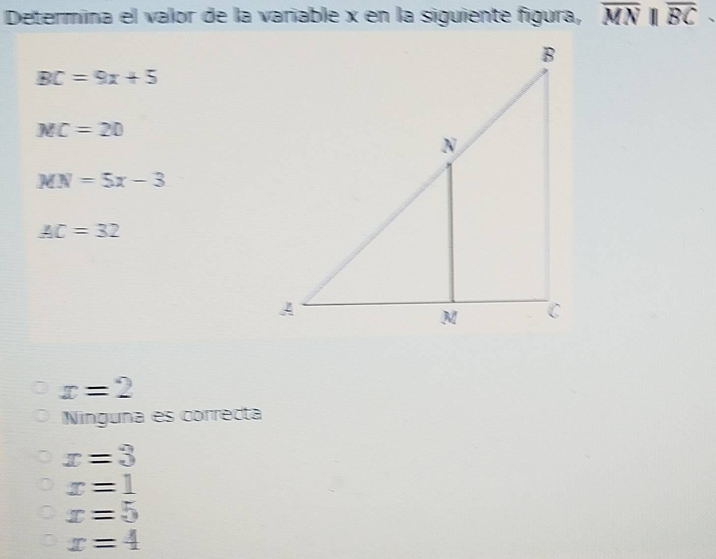 Determina el valor de la variable x en la siguiente figura, overline MNparallel overline BC
BC=9x+5
MC=20
MN=5x-3
AC=32
x=2
Ninguna es correcta
x=3
x=1
x=5
x=4