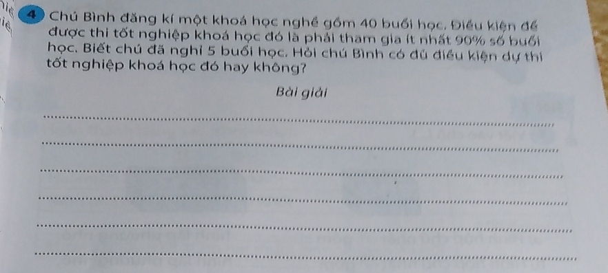 Việ 
4 Chú Bình đăng kí một khoá học nghề gồm 40 buổi học. Điều kiện để
16 được thi tốt nghiệp khoá học đó là phải tham gia ít nhất 90% số buổi 
học. Biết chú đã nghỉ 5 buổi học. Hỏi chú Bình có đú điều kiện dự thí 
tốt nghiệp khoá học đó hay không? 
Bài giải 
_ 
_ 
_ 
_ 
_ 
_