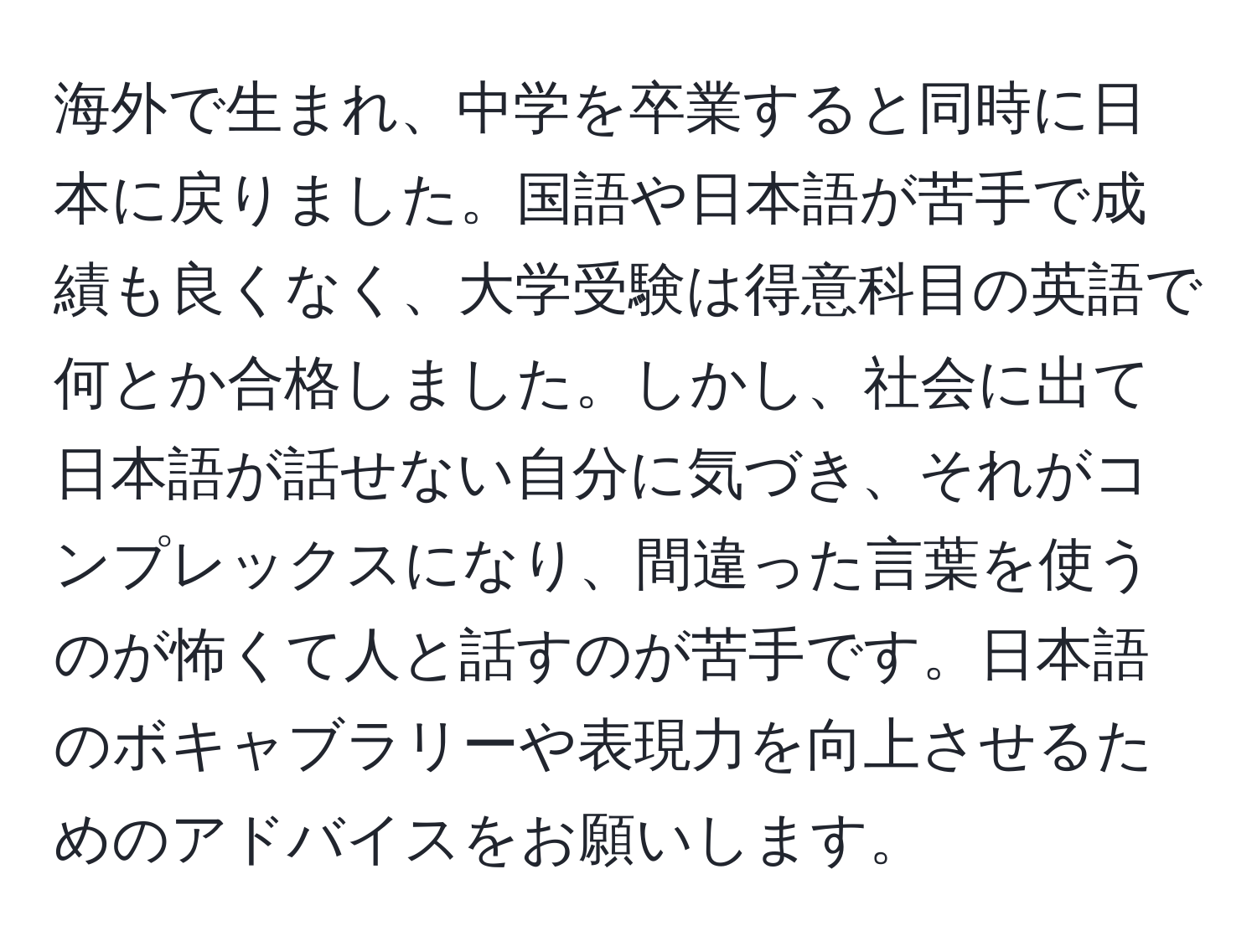 海外で生まれ、中学を卒業すると同時に日本に戻りました。国語や日本語が苦手で成績も良くなく、大学受験は得意科目の英語で何とか合格しました。しかし、社会に出て日本語が話せない自分に気づき、それがコンプレックスになり、間違った言葉を使うのが怖くて人と話すのが苦手です。日本語のボキャブラリーや表現力を向上させるためのアドバイスをお願いします。