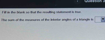 Fill in the blank so that the resulting statement is true. 
The sum of the measures of the interior angles of a triangle is