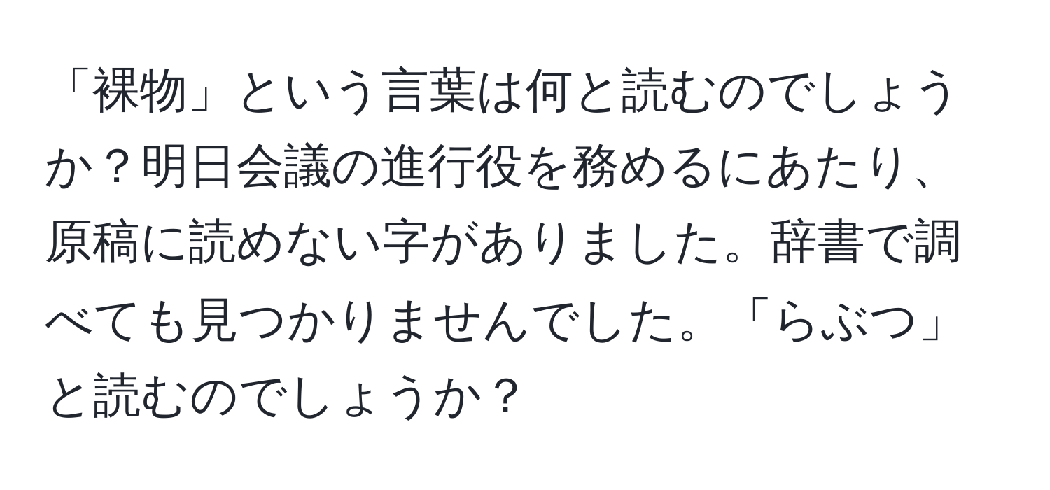 「裸物」という言葉は何と読むのでしょうか？明日会議の進行役を務めるにあたり、原稿に読めない字がありました。辞書で調べても見つかりませんでした。「らぶつ」と読むのでしょうか？