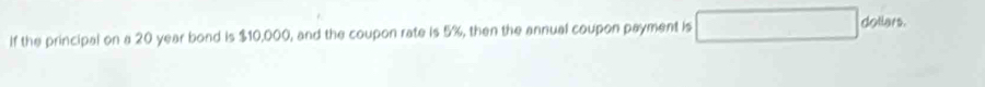 If the principal on a 20 year bond is $10,000, and the coupon rate is 5%, then the annual coupon payment is
dollars.