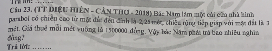 Tra 101 
_ 
Câu 23. (TT DIỆU HIÈN - CÀN THƠ - 2018) Bác Năm làm một cái cửa nhà hình 
parabol có chiều cao từ mặt đất đến đỉnh là 2, 25mét, chiều rộng tiếp giáp với mặt đất là 3
mét. Giá thuê mỗi mét vuông là 1500000 đồng. Vậy bác Năm phải trả bao nhiêu nghìn 
đồng? 
Trã lời:_