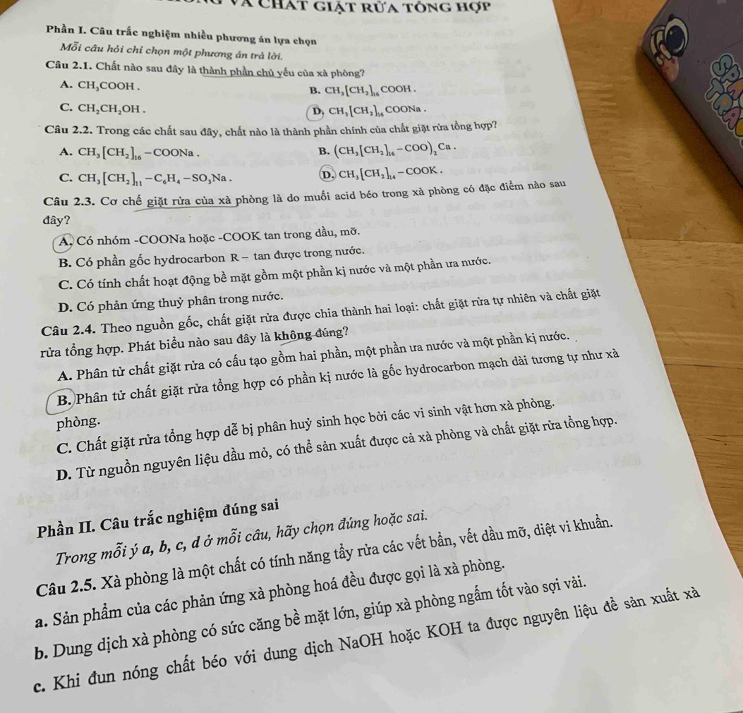và chát giặt rửa tông hợp
Phần I. Câu trắc nghiệm nhiều phương án lựa chọn
Mỗi câu hỏi chỉ chọn một phương án trả lời.
Câu 2.1. Chất nào sau đây là thành phần chủ yếu của xà phòng?
A. CH_3COOH.
B. CH_3[CH_2]_16 COOH .
C. CH_2CH_2OH. D. CH_3[CH_2], COONa .
Câu 2.2. Trong các chất sau đây, chất nào là thành phần chính của chất giặt rừa tồng hợp?
A. CH_3[CH_2]_16 -COONa. B. (CH_3[CH_2]_16-COO)_2Ca.
C. CH_3[CH_2]_11-C_6H_4-SO_3Na.
D. CH_3[CH_2]_14 -COOK.
Câu 2.3. Cơ chế giặt rửa của xà phòng là do muối acid béo trong xà phòng có đặc điểm nào sau
đây?
A Có nhóm -COONa hoặc -COOK tan trong dầu, mỡ.
B. Có phần gốc hydrocarbon R - tan được trong nước.
C. Có tính chất hoạt động bề mặt gồm một phần kị nước và một phần ưa nước.
D. Có phản ứng thuỷ phân trong nước.
Câu 2.4. Theo nguồn gốc, chất giặt rừa được chia thành hai loại: chất giặt rừa tự nhiên và chất giặt
rửa tổng hợp. Phát biểu nào sau đây là không đúng?
A. Phân tử chất giặt rửa có cấu tạo gồm hai phần, một phần ưa nước và một phần kị nước.
B. Phân tử chất giặt rửa tổng hợp có phần kị nước là gốc hydrocarbon mạch dài tương tự như xà
phòng.
C. Chất giặt rửa tổng hợp dễ bị phân huỷ sinh học bởi các vi sinh vật hơn xà phòng.
D. Từ nguồn nguyên liệu dầu mỏ, có thể sản xuất được cả xà phòng và chất giặt rừa tồng hợp.
Phần II. Câu trắc nghiệm đúng sai
Trong mỗi ý a, b, c, d ở mỗi câu, hãy chọn đúng hoặc sai.
Câu 2.5. Xà phòng là một chất có tính năng tầy rửa các vết bần, vết dầu mỡ, diệt vi khuẩn.
a. Sản phẩm của các phản ứng xà phòng hoá đều được gọi là xà phòng.
b. Dung dịch xà phòng có sức căng bề mặt lớn, giúp xà phòng ngấm tốt vào sợi vài.
c. Khi đun nóng chất béo với dung dịch NaOH hoặc KOH ta được nguyên liệu đề sản xuất xà