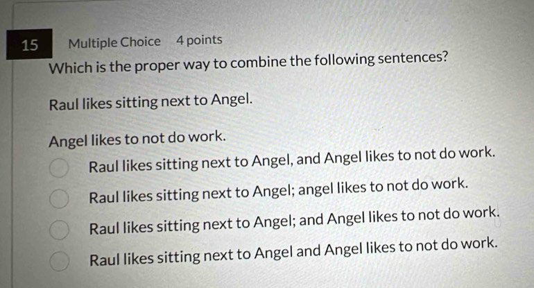 Which is the proper way to combine the following sentences?
Raul likes sitting next to Angel.
Angel likes to not do work.
Raul likes sitting next to Angel, and Angel likes to not do work.
Raul likes sitting next to Angel; angel likes to not do work.
Raul likes sitting next to Angel; and Angel likes to not do work.
Raul likes sitting next to Angel and Angel likes to not do work.