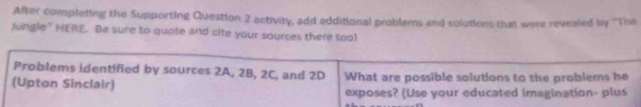 After completing the Supporting Question 2 activity, add additional problems and solutions that were revealed by ''The 
lingle" HERE. Be sure to quote and cite your sources there too! 
Problems identified by sources 2A, 2B, 2C, and 2D
(Upton Sinclair) What are possible solutions to the problems he 
exposes? (Use your educated imagination- plus