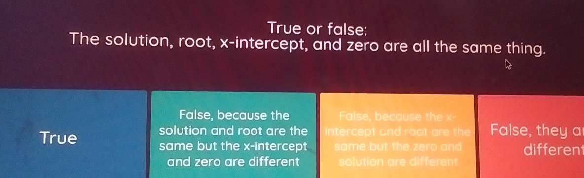 True or false:
The solution, root, x-intercept, and zero are all the same thing.
False, because the False, because the x -
True
solution and root are the intercept and root are the False, they a
same but the x-intercept same but the zero and differen
and zero are different solution are different