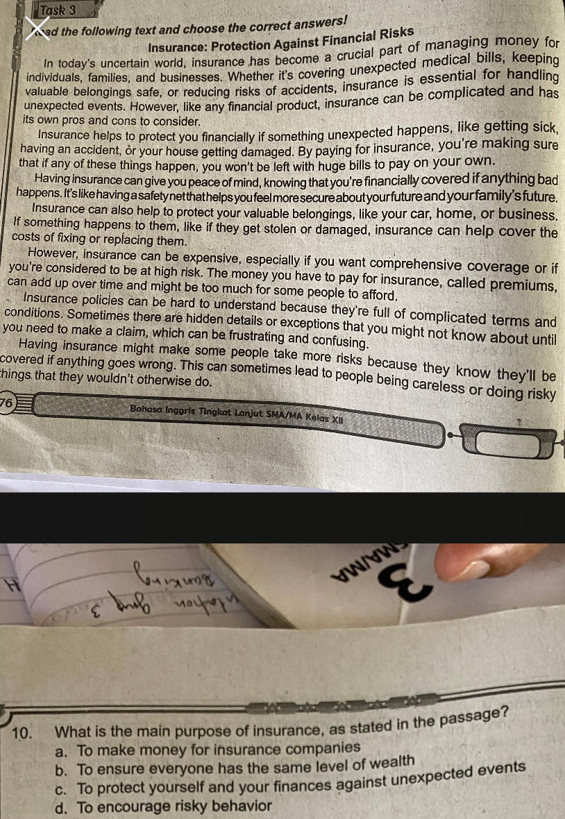 Task 3
T ad the following text and choose the correct answers!
Insurance: Protection Against Financial Risks
In today's uncertain world, insurance has become a crucial part of managing money for
individuals, families, and businesses. Whether it's covering unexpected medical bills, keeping
valuable belongings safe, or reducing risks of accidents, insurance is essential for handling
unexpected events. However, like any financial product, insurance can be complicated and has
its own pros and cons to consider.
Insurance helps to protect you financially if something unexpected happens, like getting sick,
having an accident, or your house getting damaged. By paying for insurance, you're making sure
that if any of these things happen, you won't be left with huge bills to pay on your own.
Having insurance can give you peace of mind, knowing that you're financially covered if anything bad
happens. It's like having a safety net that helps you feel more secure about your future and your family's future.
Insurance can also help to protect your valuable belongings, like your car, home, or business.
If something happens to them, like if they get stolen or damaged, insurance can help cover the
costs of fixing or replacing them.
However, insurance can be expensive, especially if you want comprehensive coverage or if
you're considered to be at high risk. The money you have to pay for insurance, called premiums,
can add up over time and might be too much for some people to afford.
Insurance policies can be hard to understand because they're full of complicated terms and
conditions. Sometimes there are hidden details or exceptions that you might not know about until
you need to make a claim, which can be frustrating and confusing.
Having insurance might make some people take more risks because they know they'll be
covered if anything goes wrong. This can sometimes lead to people being careless or doing risky
things that they wouldn't otherwise do.
76 Bahasa Inggris Tingkat Lanjut SMA/MA Kelas XII
10. What is the main purpose of insurance, as stated in the passage?
a. To make money for insurance companies
b. To ensure everyone has the same level of wealth
c. To protect yourself and your finances against unexpected events
d. To encourage risky behavior