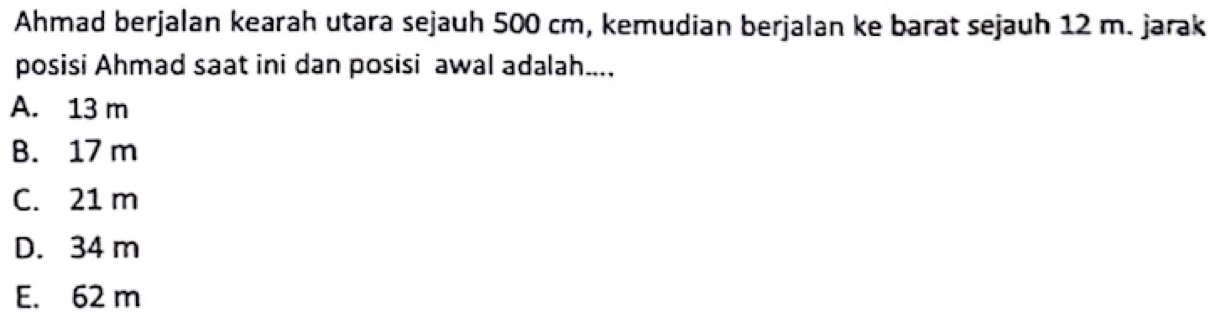 Ahmad berjalan kearah utara sejauh 500 cm, kemudian berjalan ke barat sejauh 12 m. jarak
posisi Ahmad saat ini dan posisi awal adalah....
A. 13 m
B. 17 m
C. 21 m
D. 34 m
E. 62 m