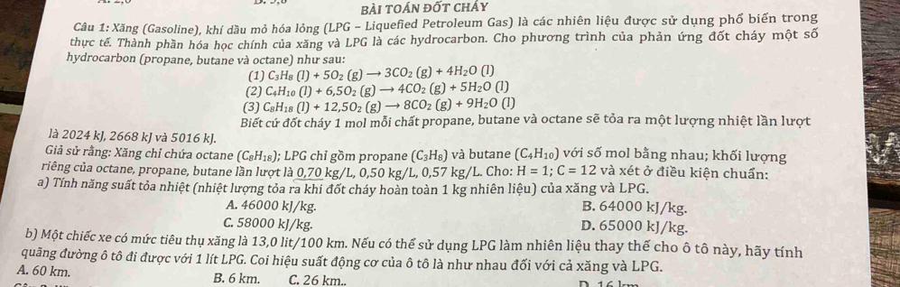 bài toán đốt chảy
Câu 1: Xăng (Gasoline), khí dầu mỏ hóa lỏng (LPG - Liquefied Petroleum Gas) là các nhiên liệu được sử dụng phố biến trong
thực tế. Thành phần hóa học chính của xăng và LPG là các hydrocarbon. Cho phương trình của phản ứng đốt cháy một số
hydrocarbon (propane, butane và octane) như sau:
(1) C_3H_8(l)+5O_2(g)to 3CO_2(g)+4H_2O(l)
(2) C_4H_10(l)+6,5O_2(g)to 4CO_2(g)+5H_2O(l)
(3) C_8H_18(l)+12,5O_2(g)to 8CO_2(g)+9H_2O(l)
Biết cứ đốt cháy 1 mol mỗi chất propane, butane và octane sẽ tỏa ra một lượng nhiệt lần lượt
là 2024 kJ, 2668 kJ và 5016 kJ.
Giả sử rằng: Xăng chỉ chứa octane (C_8H_18);LPG chỉ gồm propane (C_3H_8) và butane (C_4H_10) với số mol bằng nhau; khối lượng
criêng của octane, propane, butane lần lượt là 0,70kg/L,0,50 0 kg/L, 0,57 kg/L. Cho: H=1;C=12 và xét ở điều kiện chuẩn:
a) Tính năng suất tỏa nhiệt (nhiệt lượng tỏa ra khi đốt cháy hoàn toàn 1 kg nhiên liệu) của xăng và LPG.
A. 46000 kJ/kg. B. 64000 kJ/kg.
C. 58000 kJ/kg. D. 65000 kJ/kg.
b) Một chiếc xe có mức tiêu thụ xăng là 13,0 lit/100 km. Nếu có thể sử dụng LPG làm nhiên liệu thay thế cho ô tô này, hãy tính
quãng đường ô tô đi được với 1 lít LPG. Coi hiệu suất động cơ của ô tô là như nhau đối với cả xăng và LPG.
A. 60 km. B. 6 km. C. 26 km..