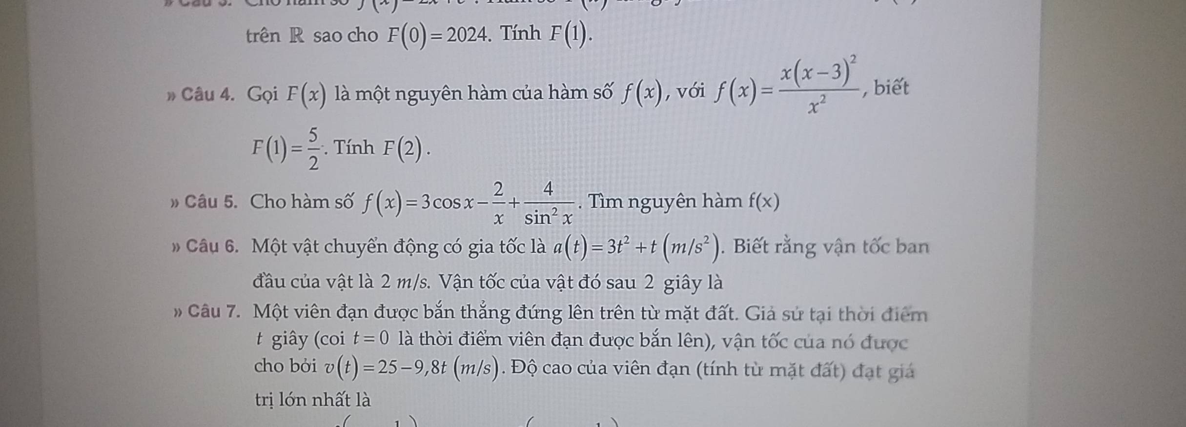 trên R sao cho F(0)=2024. Tính F(1). 
» Câu 4. Gọi F(x) là một nguyên hàm của hàm số f(x) , với f(x)=frac x(x-3)^2x^2 , biết
F(1)= 5/2 ·. Tính F(2). 
» Câu 5. Cho hàm số f(x)=3cos x- 2/x + 4/sin^2x . Tìm nguyên hàm f(x)
Câu 6. Một vật chuyển động có gia tốc là a(t)=3t^2+t(m/s^2). Biết rằng vận tốc ban 
đầu của vật là 2 m/s. Vận tốc của vật đó sau 2 giây là 
# Câu 7. Một viên đạn được bắn thắng đứng lên trên từ mặt đất. Giả sứ tại thời điểm 
t giây (coi t=0 là thời điểm viên đạn được bắn lên), vận tốc của nó được 
cho bởi v(t)=25-9, 8t(m/s). Độ cao của viên đạn (tính từ mặt đất) đạt giả 
trị lớn nhất là