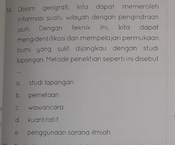 Dalam geografi, kita dapat memeroleh
informasi suatu wilayah dengan pengindraan 
jauh. Dengan teknik ini, kita dapat
mengidentifikasi dan mempelajarı permukaan
bumi yang sulit dijangkau dengan stud 
lapangan, Metode penelitian seperti ini disebut
a. studi lapangan
b. pemetaan
c. wawancara
d. kuantitatif
e. penggunaan sarana ilmiah