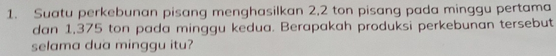 Suatu perkebunan pisang menghasilkan 2,2 ton pisang pada minggu pertama 
dan 1,375 ton pada minggu kedua. Berapakah produksi perkebunan tersebut 
selama dua minggu itu?
