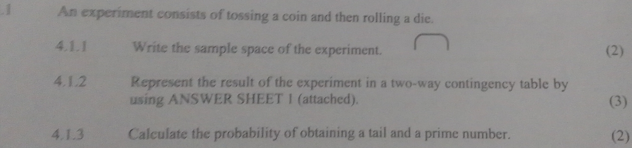 .1 An experiment consists of tossing a coin and then rolling a die. 
4.1.1 Write the sample space of the experiment. (2) 
4.1.2 Represent the result of the experiment in a two-way contingency table by 
using ANSWER SHEET 1 (attached). (3) 
4.1.3 Calculate the probability of obtaining a tail and a prime number. (2)