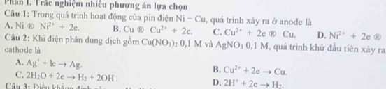 Phân I. Trắc nghiệm nhiêu phương án lựa chọn
Câu 1: Trong quá trình hoạt động của pin điện Ni-Cu , quá trình xây ra ở anode là
A. Ni ⑧ Ni^(2+)+2e. B. Cuotimes Cu^(2+)+2e. C. Cu^(2+)+2e enclosecircle8Cu. D. Ni^(2+)+2e enclosecircle8
Câu 2: Khi điện phân dung dịch gồm Cu(NO_3) : 0, 1 M và AgNO_30, 1M , quá trình khử đầu tiên xây ra
cathode là
A. Ag^++leto Ag.
B. Cu^(2+)+2eto Cu.
C. 2H_2O+2eto H_2+2OH^-. 
Câu 1: Điảu kháng đinh
D. 2H^++2eto H_2.